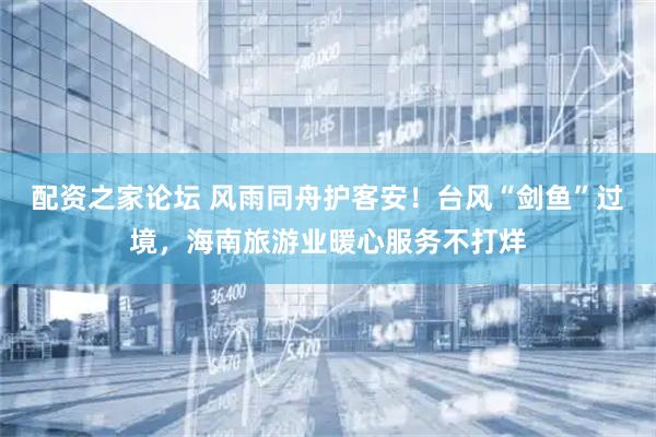 配资之家论坛 风雨同舟护客安！台风“剑鱼”过境，海南旅游业暖心服务不打烊