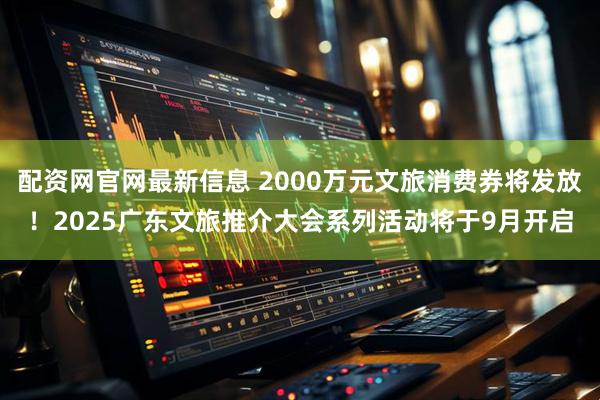 配资网官网最新信息 2000万元文旅消费券将发放!2025广东文旅推介大会系列活动将于9月开启