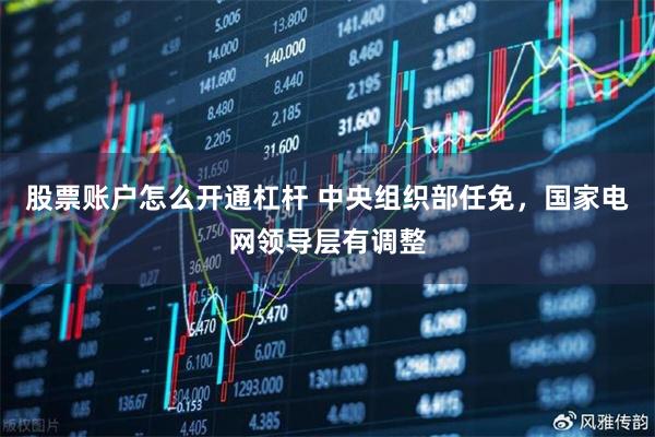 股票账户怎么开通杠杆 中央组织部任免，国家电网领导层有调整