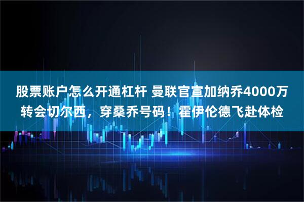 股票账户怎么开通杠杆 曼联官宣加纳乔4000万转会切尔西,穿桑乔号码!霍伊伦德飞赴体检