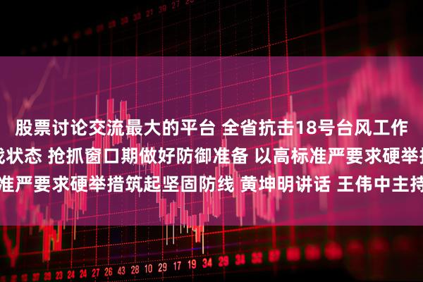 股票讨论交流最大的平台 全省抗击18号台风工作会议召开 全面进入临战状态 抢抓窗口期做好防御准备 以高标准严要求硬举措筑起坚固防线 黄坤明讲话 王伟中主持 孟凡利出席