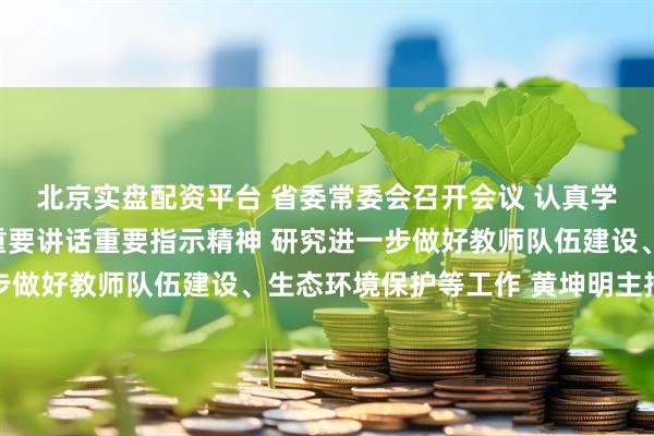 北京实盘配资平台 省委常委会召开会议 认真学习贯彻习近平总书记重要讲话重要指示精神 研究进一步做好教师队伍建设、生态环境保护等工作 黄坤明主持会议