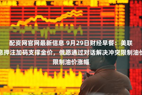 配资网官网最新信息 9月29日财经早餐:美联储降息押注加码支撑金价,俄愿通过对话解决冲突限制油价涨幅