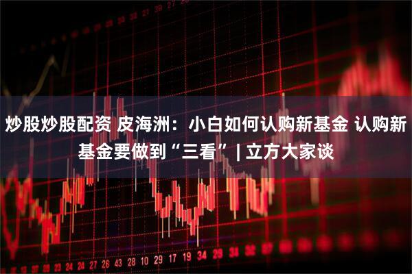 炒股炒股配资 皮海洲:小白如何认购新基金 认购新基金要做到“三看” | 立方大家谈