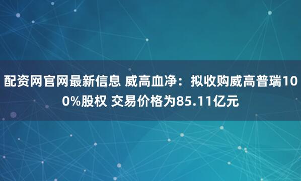 配资网官网最新信息 威高血净：拟收购威高普瑞100%股权 交易价格为85.11亿元