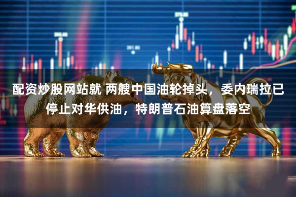 配资炒股网站就 两艘中国油轮掉头，委内瑞拉已停止对华供油，特朗普石油算盘落空