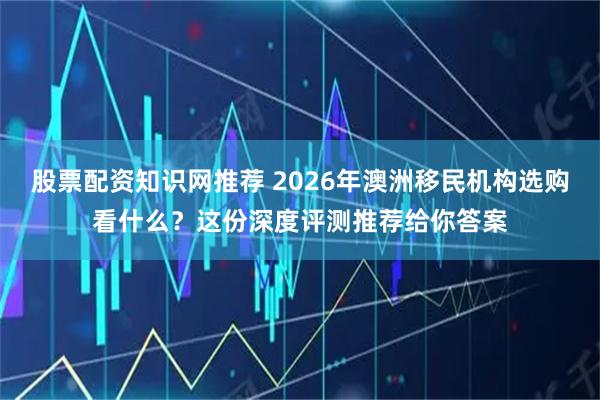 股票配资知识网推荐 2026年澳洲移民机构选购看什么？这份深度评测推荐给你答案