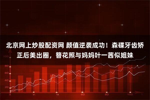 北京网上炒股配资网 颜值逆袭成功！森碟牙齿矫正后美出圈，簪花照与妈妈叶一茜似姐妹