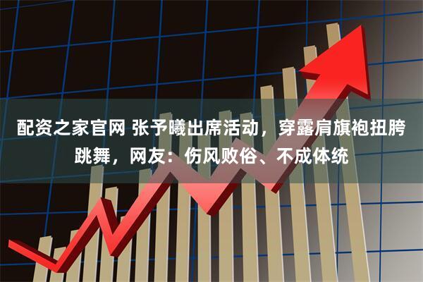 配资之家官网 张予曦出席活动，穿露肩旗袍扭胯跳舞，网友：伤风败俗、不成体统