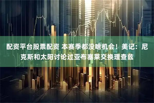 配资平台股票配资 本赛季都没啥机会！美记：尼克斯和太阳讨论过亚布塞莱交换理查兹