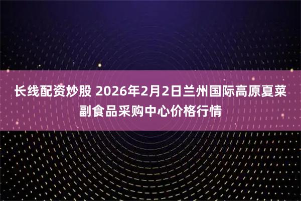 长线配资炒股 2026年2月2日兰州国际高原夏菜副食品采购中心价格行情