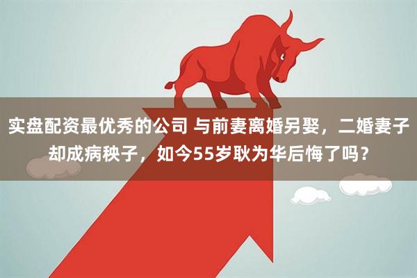 实盘配资最优秀的公司 与前妻离婚另娶，二婚妻子却成病秧子，如今55岁耿为华后悔了吗？