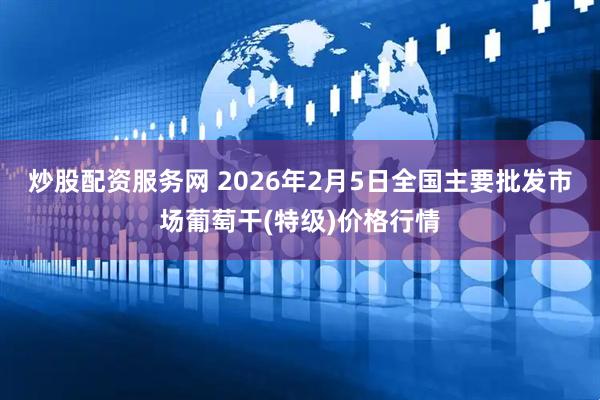 炒股配资服务网 2026年2月5日全国主要批发市场葡萄干(特级)价格行情