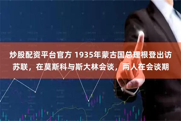 炒股配资平台官方 1935年蒙古国总理根登出访苏联，在莫斯科与斯大林会谈，两人在会谈期