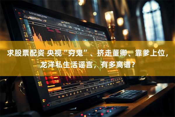 求股票配资 央视“穷鬼”、挤走董卿、靠爹上位，龙洋私生活谣言，有多离谱？