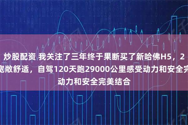 炒股配资 我关注了三年终于果断买了新哈佛H5，2米大床宽敞舒适，自驾120天跑29000公里感受动力和安全完美结合