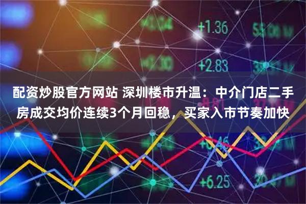配资炒股官方网站 深圳楼市升温：中介门店二手房成交均价连续3个月回稳，买家入市节奏加快