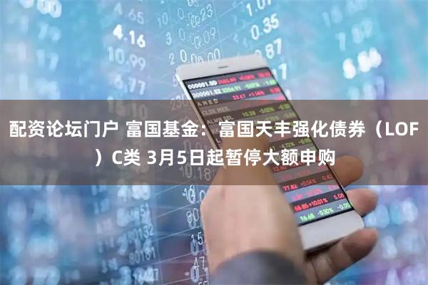 配资论坛门户 富国基金：富国天丰强化债券（LOF）C类 3月5日起暂停大额申购