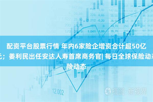 配资平台股票行情 年内6家险企增资合计超50亿元；姜利民出任安达人寿首席商务官| 每日全球保险动态