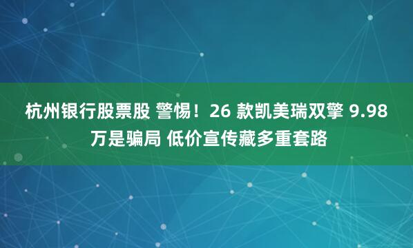 杭州银行股票股 警惕！26 款凯美瑞双擎 9.98 万是骗局 低价宣传藏多重套路