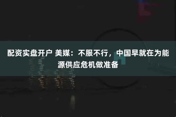 配资实盘开户 美媒：不服不行，中国早就在为能源供应危机做准备
