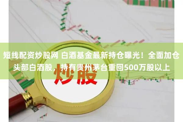 短线配资炒股网 白酒基金最新持仓曝光！全面加仓头部白酒股，持有贵州茅台重回500万股以上