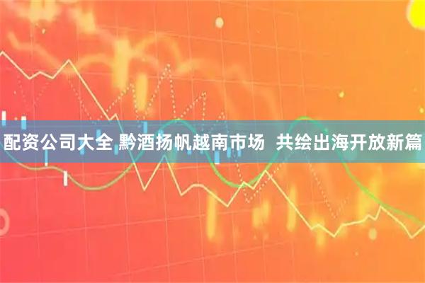 配资公司大全 黔酒扬帆越南市场  共绘出海开放新篇