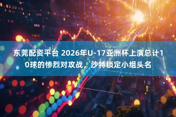 东莞配资平台 2026年U-17亚洲杯上演总计10球的惨烈对攻战，沙特锁定小组头名