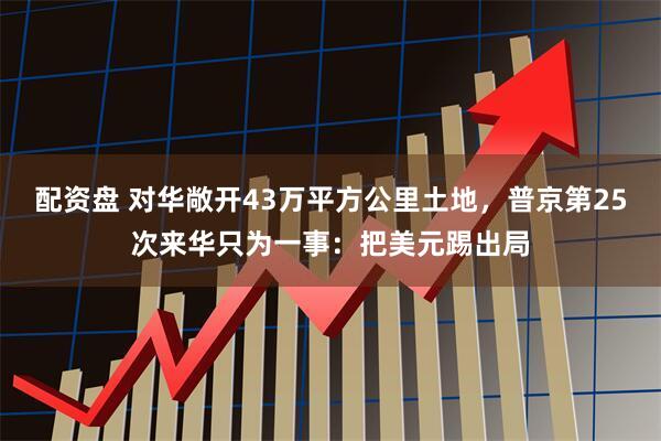 配资盘 对华敞开43万平方公里土地，普京第25次来华只为一事：把美元踢出局