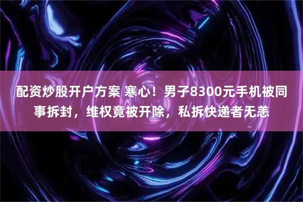 配资炒股开户方案 寒心！男子8300元手机被同事拆封，维权竟被开除，私拆快递者无恙