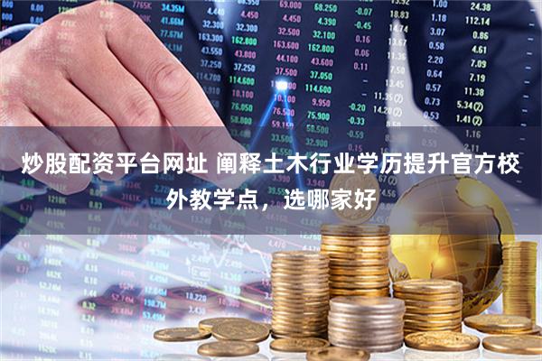 炒股配资平台网址 阐释土木行业学历提升官方校外教学点，选哪家好