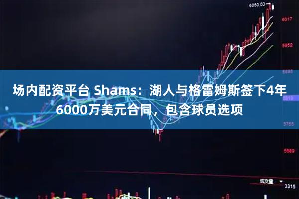 场内配资平台 Shams：湖人与格雷姆斯签下4年6000万美元合同，包含球员选项