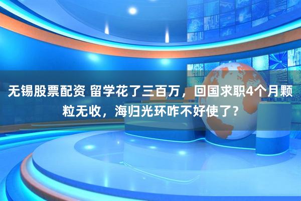 无锡股票配资 留学花了三百万，回国求职4个月颗粒无收，海归光环咋不好使了？