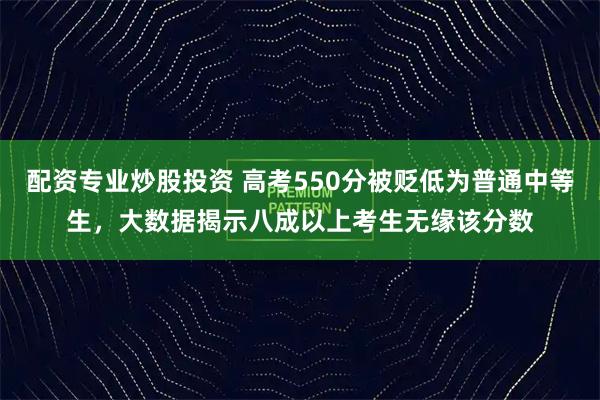 配资专业炒股投资 高考550分被贬低为普通中等生，大数据揭示八成以上考生无缘该分数