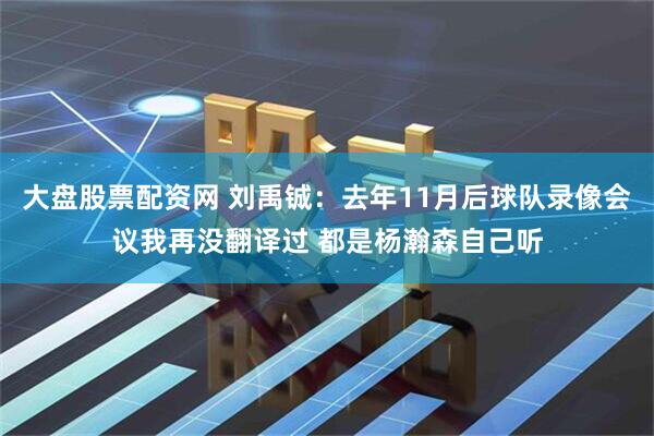 大盘股票配资网 刘禹铖：去年11月后球队录像会议我再没翻译过 都是杨瀚森自己听