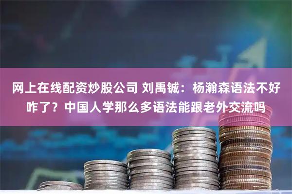 网上在线配资炒股公司 刘禹铖：杨瀚森语法不好咋了？中国人学那么多语法能跟老外交流吗