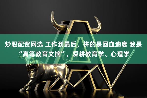 炒股配资网选 工作到最后，拼的是回血速度 我是“高等教育文摘”，深耕教育学、心理学