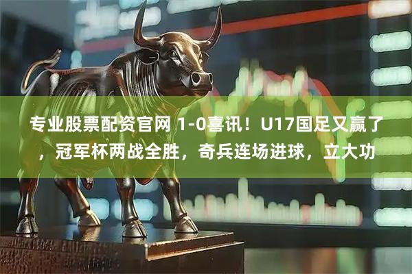 专业股票配资官网 1-0喜讯！U17国足又赢了，冠军杯两战全胜，奇兵连场进球，立大功