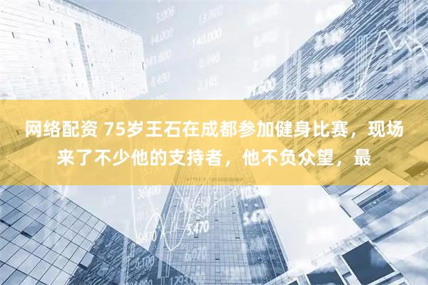 网络配资 75岁王石在成都参加健身比赛，现场来了不少他的支持者，他不负众望，最