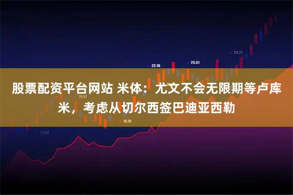 股票配资平台网站 米体：尤文不会无限期等卢库米，考虑从切尔西签巴迪亚西勒