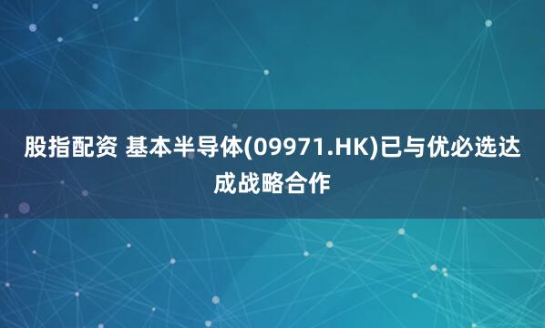 股指配资 基本半导体(09971.HK)已与优必选达成战略合作