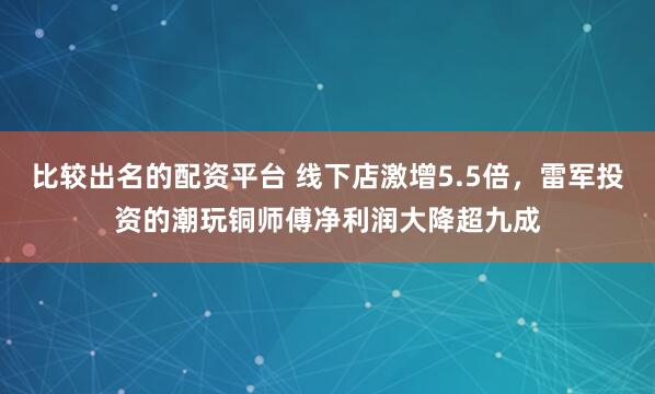 比较出名的配资平台 线下店激增5.5倍，雷军投资的潮玩铜师傅净利润大降超九成