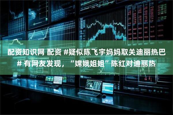 配资知识网 配资 #疑似陈飞宇妈妈取关迪丽热巴# 有网友发现，“嫦娥姐姐”陈红对迪丽热